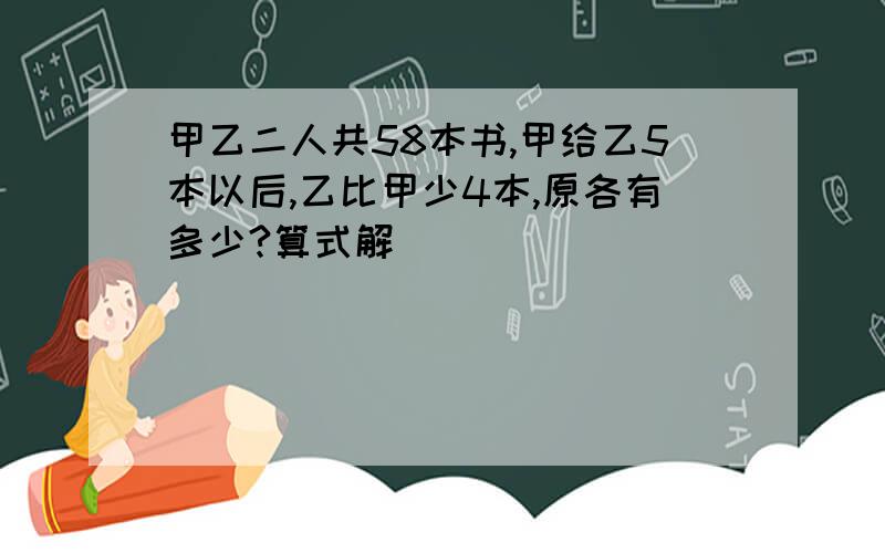 甲乙二人共58本书,甲给乙5本以后,乙比甲少4本,原各有多少?算式解