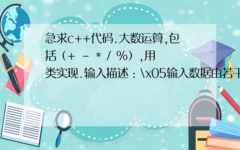 急求c++代码.大数运算,包括（+ - * / %）,用类实现.输入描述：\x05输入数据由若干组数据,每组数据由一个运算符（+ - * / %）和两个整数构成,整数范围在-10150~10150之间,如果运算符晕倒‘@’,则表