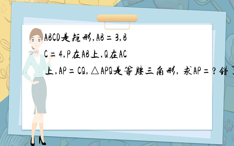 ABCD是矩形,AB=3,BC=4,P在AB上,Q在AC上,AP=CQ,△APQ是等腰三角形, 求AP=?错了,P在AD上