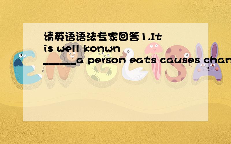 请英语语法专家回答1.It is well konwn ______a person eats causes changes in the body A.that what B.that C.what D.how 2You will easily know______video recorders are the sameA.what those B.that of those C.that all of Dwhich of those 3.we give h