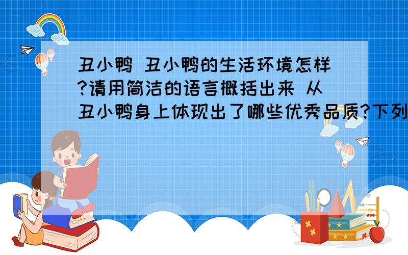 丑小鸭 丑小鸭的生活环境怎样?请用简洁的语言概括出来 从丑小鸭身上体现出了哪些优秀品质?下列说法有误的一项是（ ）A.本文对我们的启示是：只要不懈追求,努力进取,即使身处逆境,也终