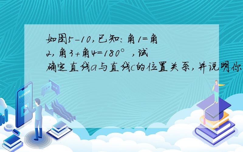 如图5-10,已知：角1=角2,角3+角4=180°,试确定直线a与直线c的位置关系,并说明你的理由.知道此题的亲回答吧