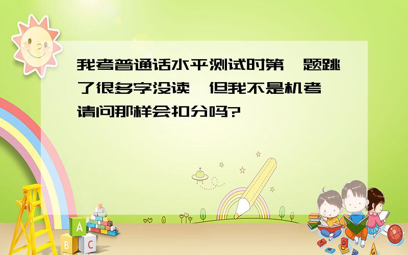 我考普通话水平测试时第一题跳了很多字没读,但我不是机考,请问那样会扣分吗?