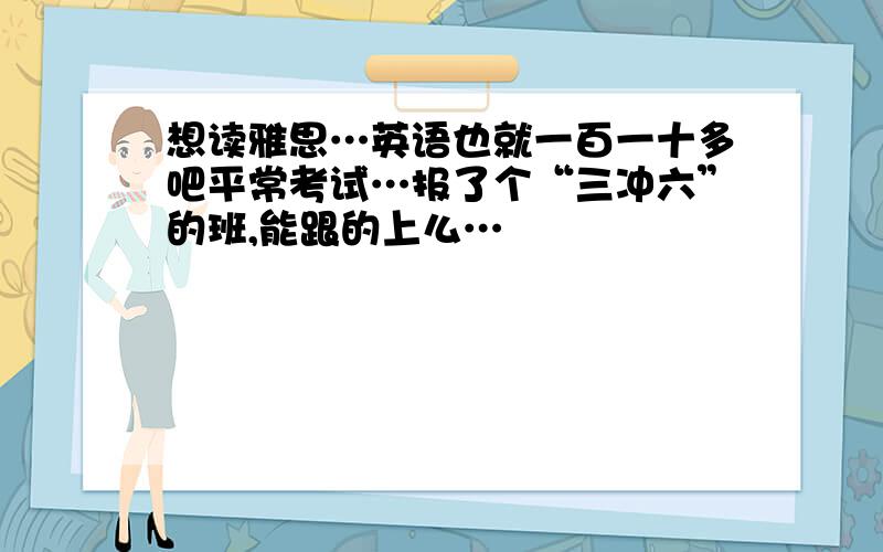 想读雅思…英语也就一百一十多吧平常考试…报了个“三冲六”的班,能跟的上么…