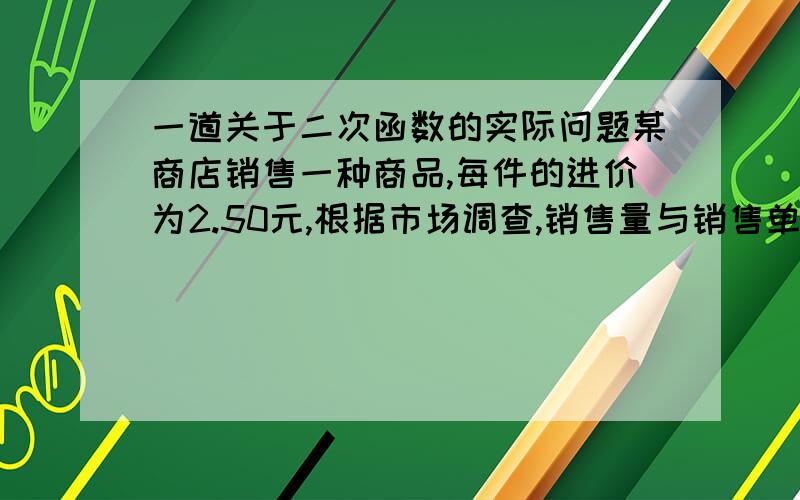 一道关于二次函数的实际问题某商店销售一种商品,每件的进价为2.50元,根据市场调查,销售量与销售单价满足如下关系：在一段时间内,单价是13.50元时,销售量为500件,而单价每降低1元,就可以