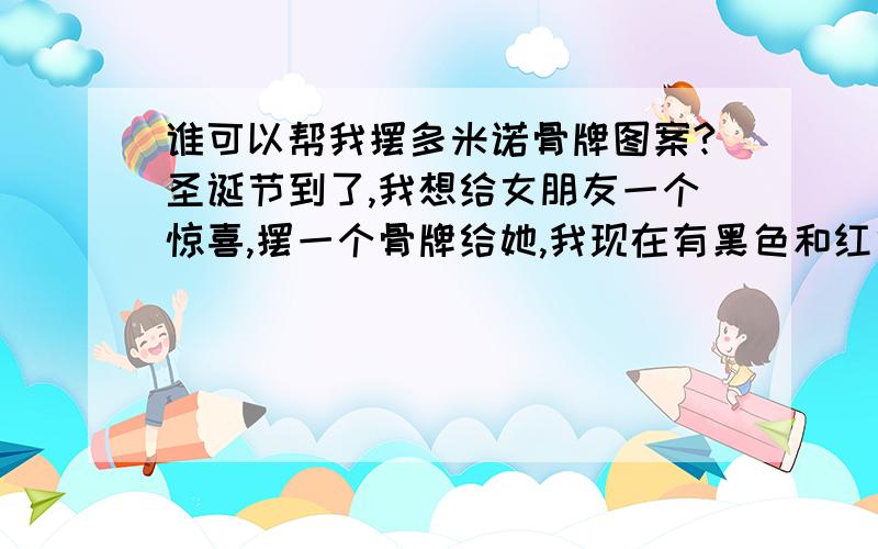 谁可以帮我摆多米诺骨牌图案?圣诞节到了,我想给女朋友一个惊喜,摆一个骨牌给她,我现在有黑色和红色两种骨牌,我想用红色做底色,黑色摆出她的名字,因为我现在一筹莫展,不知道该怎么摆