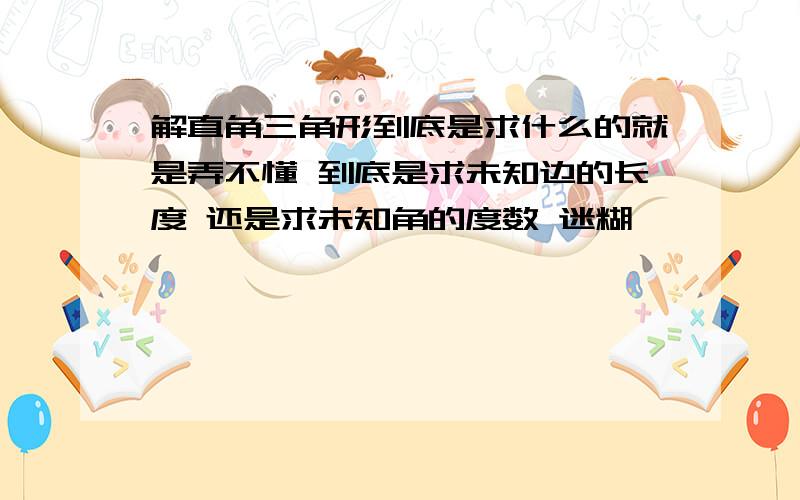 解直角三角形到底是求什么的就是弄不懂 到底是求未知边的长度 还是求未知角的度数 迷糊