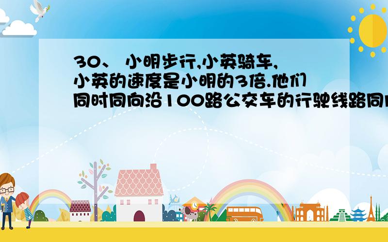 30、 小明步行,小英骑车,小英的速度是小明的3倍.他们同时同向沿100路公交车的行驶线路同向1、 小明步行,小英骑车,小英的速度是小明的3倍.他们同时同向沿100路公交车的行驶线路同向而行,