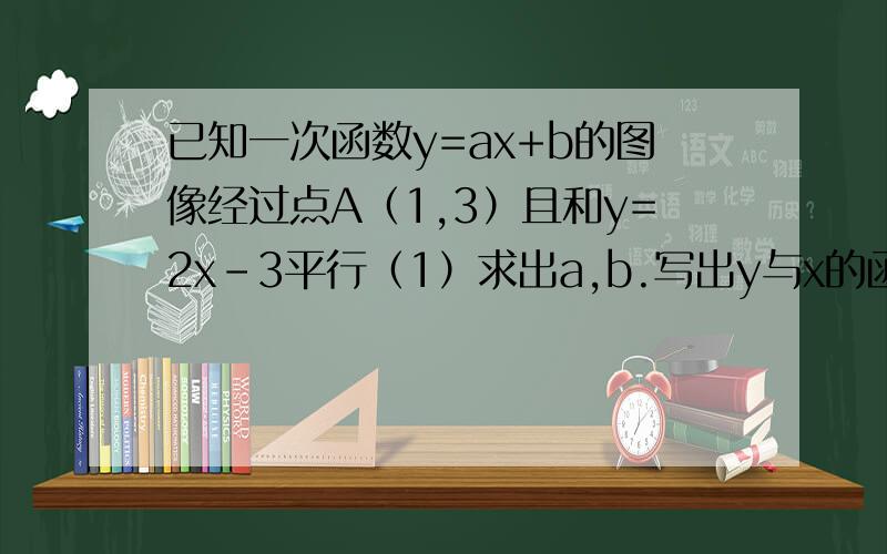 已知一次函数y=ax+b的图像经过点A（1,3）且和y=2x-3平行（1）求出a,b.写出y与x的函数关系式.（2）求出当x=2时,y的值.当y=10时,x的值.