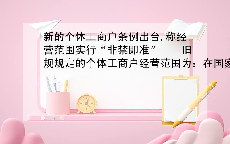 新的个体工商户条例出台,称经营范围实行“非禁即准”　　旧规规定的个体工商户经营范围为：在国家法律和政策允许的范围内的工业、手工业、建筑业、交通运输业、商业、饮食业、服务