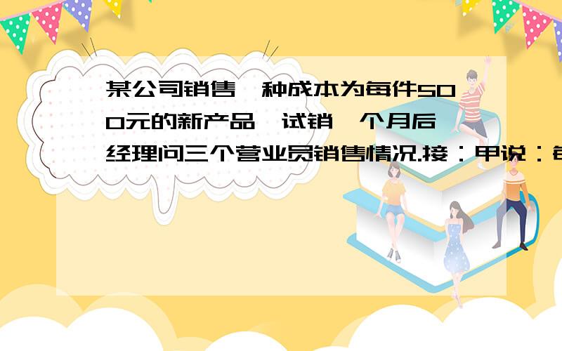 某公司销售一种成本为每件500元的新产品,试销一个月后,经理问三个营业员销售情况.接：甲说：每件定价600元,每月可销售400件,乙说：每件定价700元,每月可获利60000元.丙说：每月销售量y（件