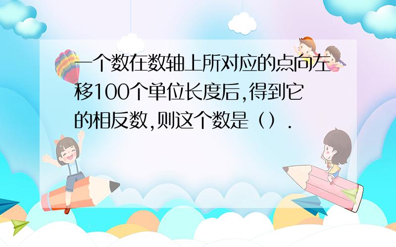 一个数在数轴上所对应的点向左移100个单位长度后,得到它的相反数,则这个数是（）.