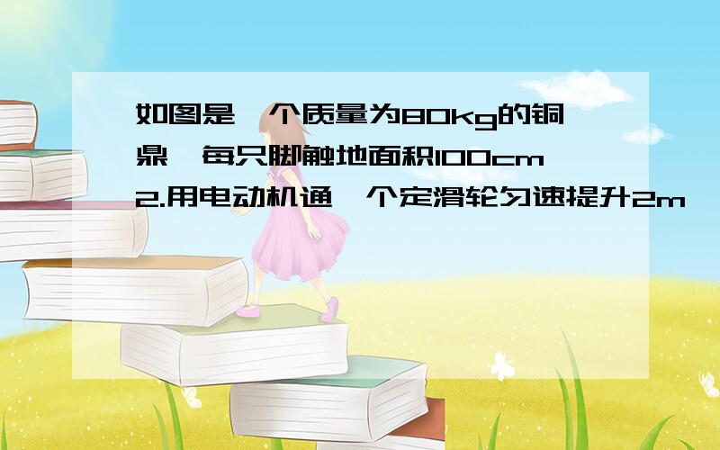 如图是一个质量为80kg的铜鼎,每只脚触地面积100cm2.用电动机通一个定滑轮匀速提升2m,定滑轮机械效率为80%求:1,对地面压强(四只脚)2,电动机能耗E;3,电动机作用在绳上的拉力