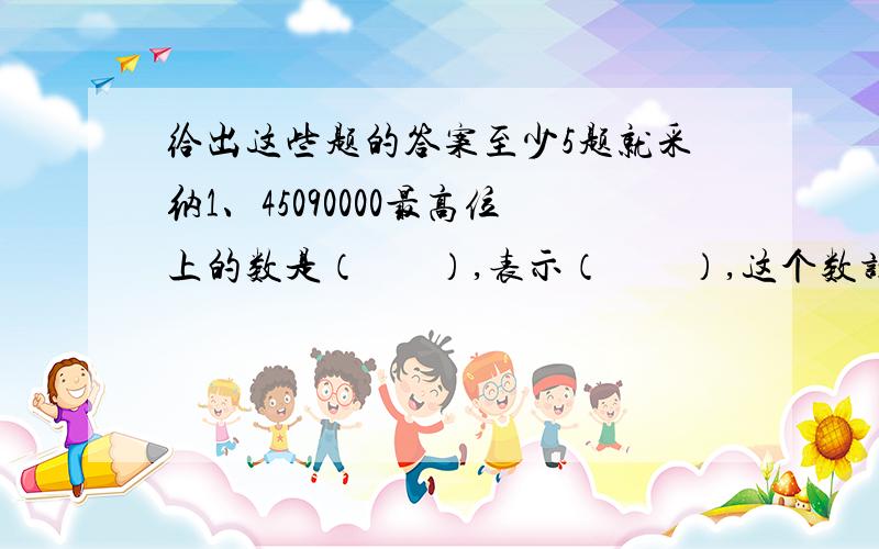 给出这些题的答案至少5题就采纳1、45090000最高位上的数是（       ）,表示（        ）,这个数读作(      ),改写成以万作单位的数,这个数为(         ).                2、69□534≈70万,□里最大可以填