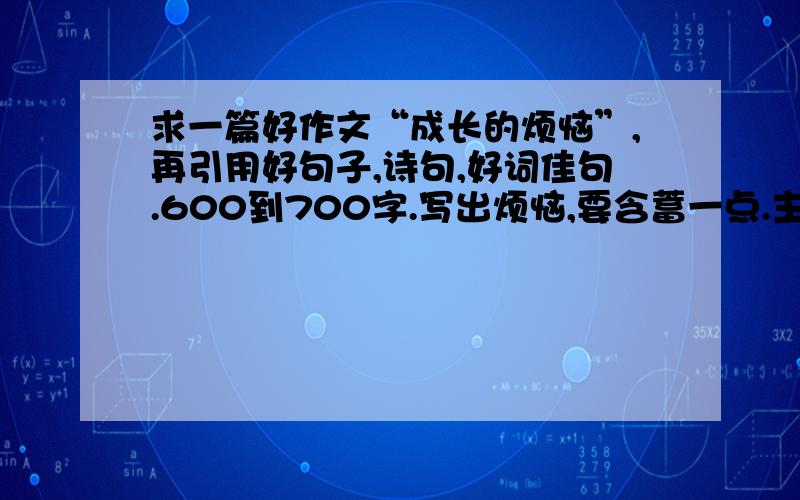 求一篇好作文“成长的烦恼”,再引用好句子,诗句,好词佳句.600到700字.写出烦恼,要含蓄一点.主要些主要写烦恼,不是战胜烦恼.而是写该怎样战胜他.优美一些.在星期五之前要,在最后写上你要