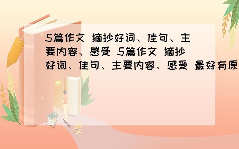 5篇作文 摘抄好词、佳句、主要内容、感受 5篇作文 摘抄好词、佳句、主要内容、感受 最好有原文 数量什么的不限制 多一点也行