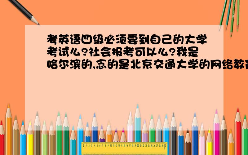 考英语四级必须要到自己的大学考试么?社会报考可以么?我是哈尔滨的,念的是北京交通大学的网络教育,因为工作需要要考英语6级和商务英语4级,我一定要去北京交通大学考级么?哈尔滨就没