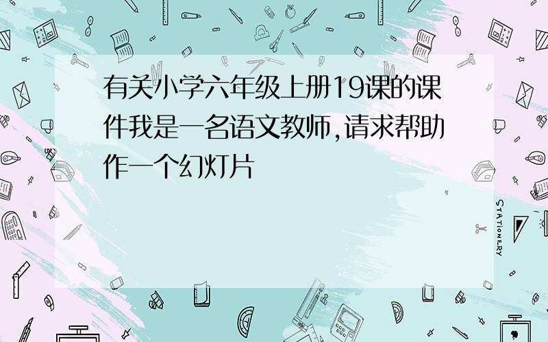 有关小学六年级上册19课的课件我是一名语文教师,请求帮助作一个幻灯片