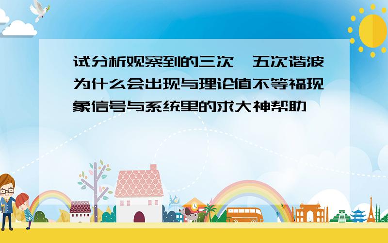 试分析观察到的三次,五次谐波为什么会出现与理论值不等福现象信号与系统里的求大神帮助