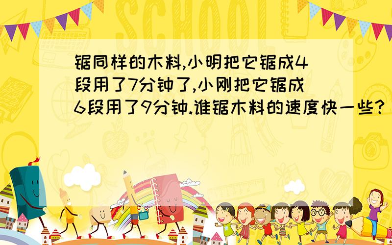 锯同样的木料,小明把它锯成4段用了7分钟了,小刚把它锯成6段用了9分钟.谁锯木料的速度快一些?