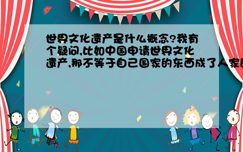 世界文化遗产是什么概念?我有个疑问,比如中国申请世界文化遗产,那不等于自己国家的东西成了人家的吗?联合国世界文化遗产部门说要把中国申请的世界文化遗产搬到别的地方,那不就成了