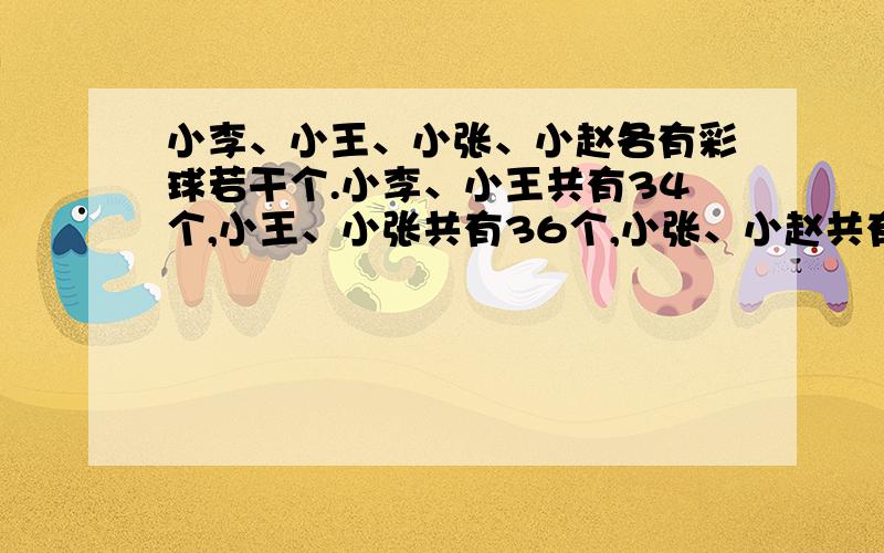 小李、小王、小张、小赵各有彩球若干个.小李、小王共有34个,小王、小张共有36个,小张、小赵共有40个请问,小李、小赵共有彩球多少个?