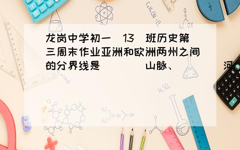 龙岗中学初一（13）班历史第三周末作业亚洲和欧洲两州之间的分界线是____山脉、____河、_____山脉,_____海峡;亚洲和非洲两州之间的分界线是____运河：北美洲和南美洲两州之间的分界线是_____