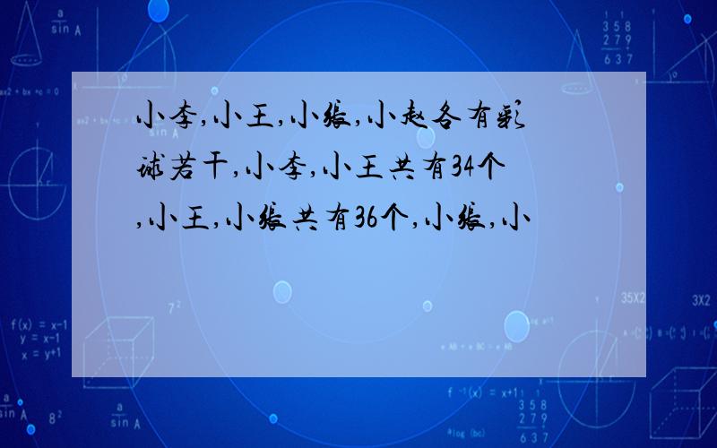 小李,小王,小张,小赵各有彩球若干,小李,小王共有34个,小王,小张共有36个,小张,小