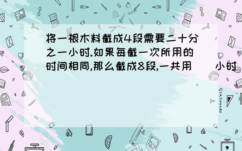 将一根木料截成4段需要二十分之一小时.如果每截一次所用的时间相同,那么截成8段,一共用（）小时