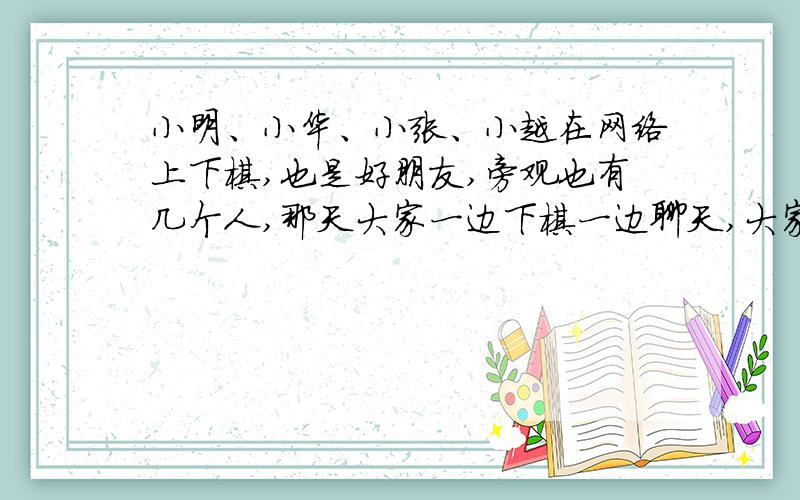 小明、小华、小张、小越在网络上下棋,也是好朋友,旁观也有几个人,那天大家一边下棋一边聊天,大家都很熟悉,都在开玩笑,其中小明说小华你疯了吧,小张说小华你是更年期吧,你是小华还会