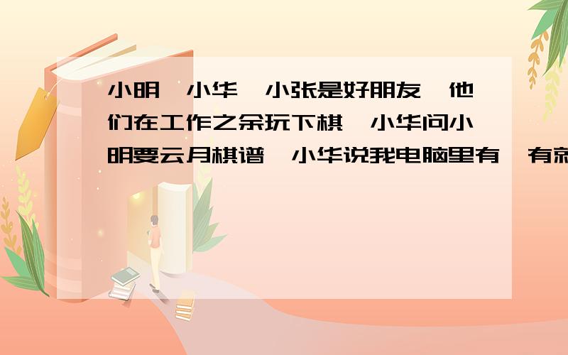 小明、小华、小张是好朋友,他们在工作之余玩下棋,小华问小明要云月棋谱,小华说我电脑里有,有就给你,小明说好,可是过了几天小华没有给小明棋谱,小明想大概忙工作,忘了又过了几天小明