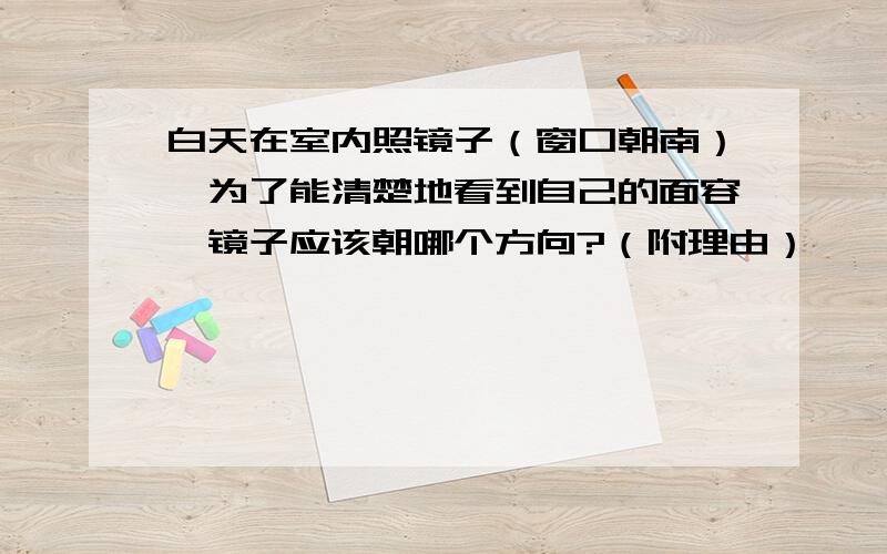 白天在室内照镜子（窗口朝南）,为了能清楚地看到自己的面容,镜子应该朝哪个方向?（附理由）