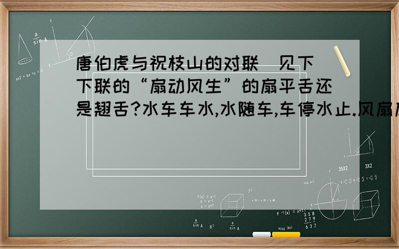 唐伯虎与祝枝山的对联（见下）下联的“扇动风生”的扇平舌还是翘舌?水车车水,水随车,车停水止.风扇扇风,风出扇,扇动风生.顺便问一下：“车停水止”的车代表的是“水车”还是“车水”