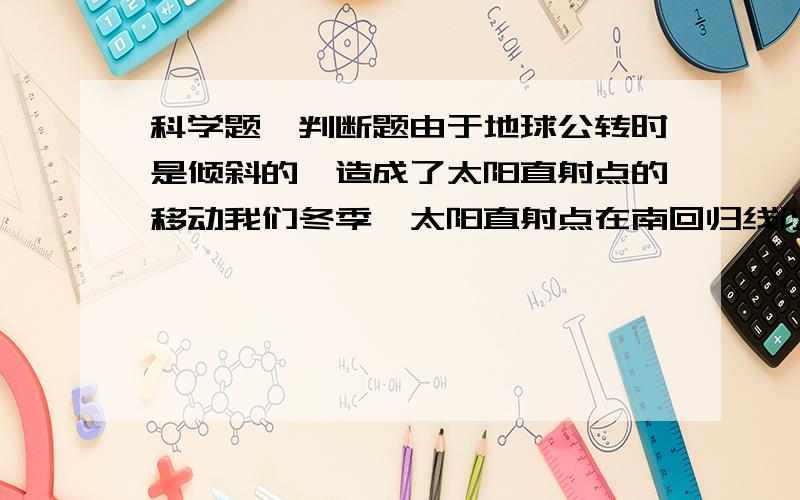 科学题,判断题由于地球公转时是倾斜的,造成了太阳直射点的移动我们冬季,太阳直射点在南回归线以南只有太阳直射在南,北回归线上时,全球昼夜才相等