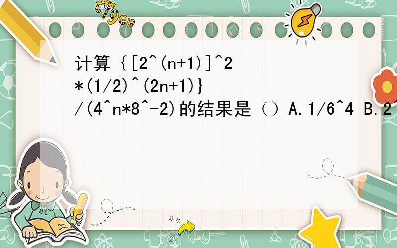 计算｛[2^(n+1)]^2*(1/2)^(2n+1)}/(4^n*8^-2)的结果是（）A.1/6^4 B.2^(2n+5) C.2^(n^2-2n+6) D.(1/2)^(2n-7)