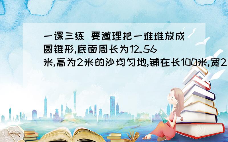 一课三练 要道理把一堆堆放成圆锥形,底面周长为12.56米,高为2米的沙均匀地,铺在长100米,宽2米的路上,能铺多厚?