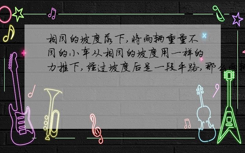 相同的坡度落下,将两辆重量不同的小车从相同的坡度用一样的力推下,经过坡度后是一段平路,那么两辆下车在平路上行驶的距离哪个长一点?计摩擦力的