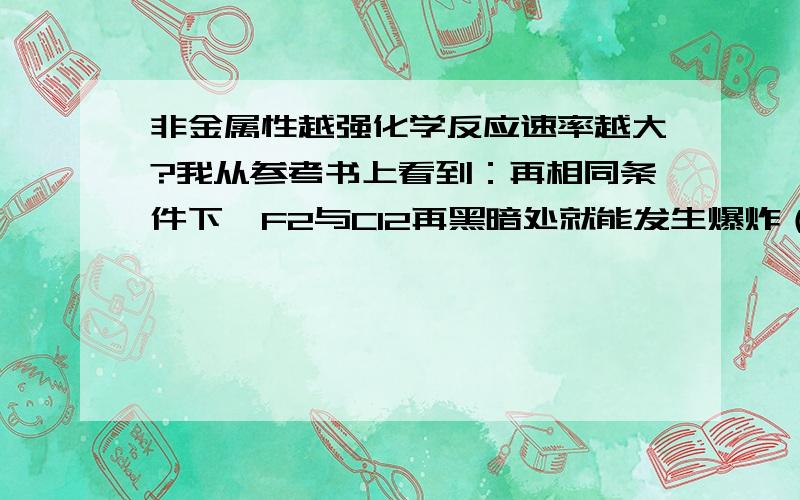 非金属性越强化学反应速率越大?我从参考书上看到：再相同条件下,F2与Cl2再黑暗处就能发生爆炸（反应速率非常大）,Cl2与H2再光照条件下就会发生爆炸（反应速率大）,Br2与H2再加热条件下才