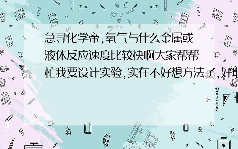 急寻化学帝,氧气与什么金属或液体反应速度比较快啊大家帮帮忙我要设计实验,实在不好想方法了,好取得就是氧气,要测反应前后的质量,所以有没有什么东西和氧反应比较快,产生的还不是气