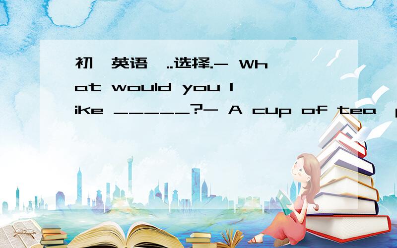 初一英语呃..选择.- What would you like _____?- A cup of tea,please.A.eatingB.to eat C.to drink- Can't you see the bird in the tree?- ________.It's a beautiful one.A.Yes,I doB.Yes,I canC.No,I can't.用括号内词的适当形式填空.Pual ____