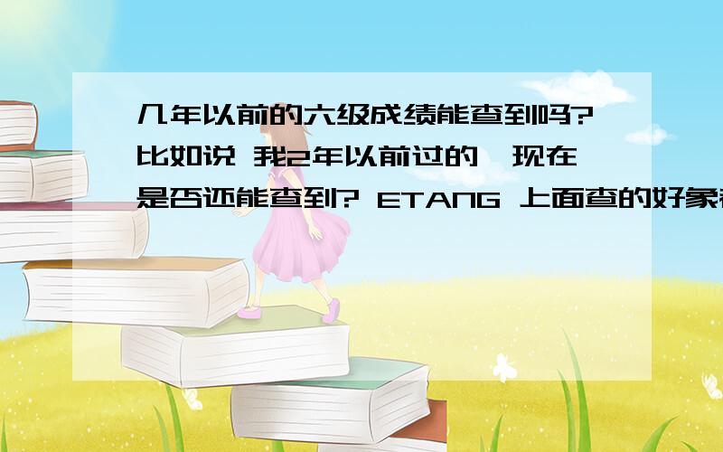 几年以前的六级成绩能查到吗?比如说 我2年以前过的,现在是否还能查到? ETANG 上面查的好象都是最近的? 要上2年前的 还能保留吗>?    谢谢!