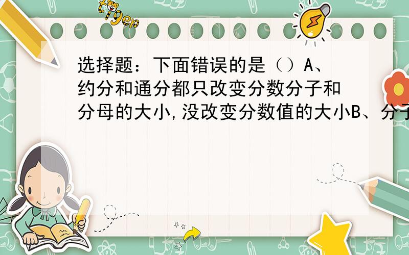 选择题：下面错误的是（）A、约分和通分都只改变分数分子和分母的大小,没改变分数值的大小B、分子和分母相等的分数是假分数C、61/25=2又1/25