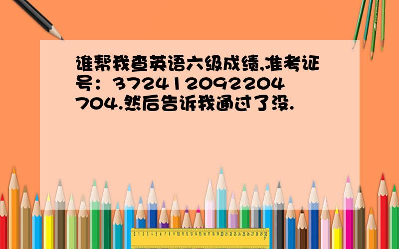 谁帮我查英语六级成绩,准考证号：372412092204704.然后告诉我通过了没.