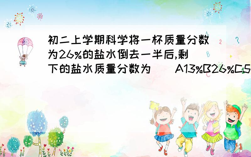 初二上学期科学将一杯质量分数为26%的盐水倒去一半后,剩下的盐水质量分数为（）A13%B26%C52%D不一定