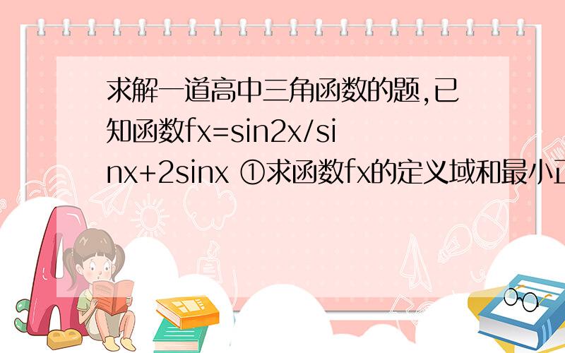 求解一道高中三角函数的题,已知函数fx=sin2x/sinx+2sinx ①求函数fx的定义域和最小正周期 ②若f（a）=2,a属于（0,π）,求f（a+π/12）的值