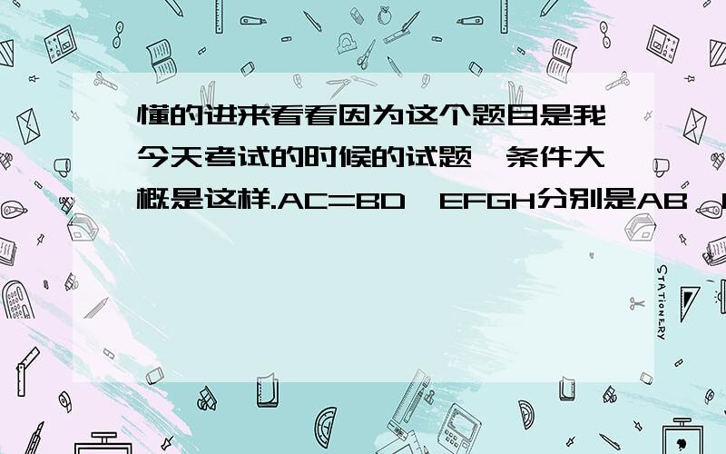 懂的进来看看因为这个题目是我今天考试的时候的试题,条件大概是这样.AC=BD,EFGH分别是AB,EC,ED,CD的中点,1.求证△ACE≌△BDE2.说说EFGH是什么图形,说说你的理由,3.连接EH,说说EH和CD有什么关系!