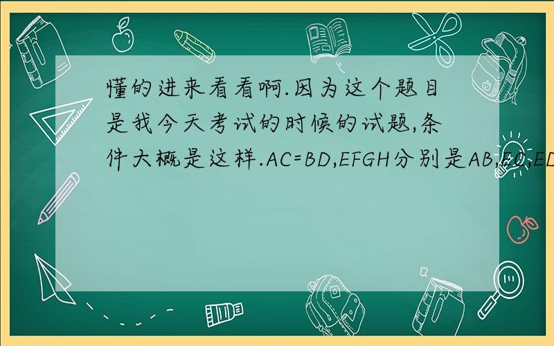 懂的进来看看啊.因为这个题目是我今天考试的时候的试题,条件大概是这样.AC=BD,EFGH分别是AB,EC,ED,CD的中点,1.求证△ACE≌△BDE2.说说EFGH是什么图形,说说你的理由,3.连接EH,说说EH和CD有什么关系!