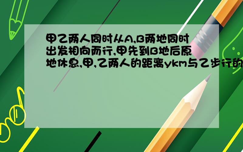 甲乙两人同时从A,B两地同时出发相向而行,甲先到B地后原地休息,甲,乙两人的距离ykm与乙步行的时间x时之间的函数关系如图,