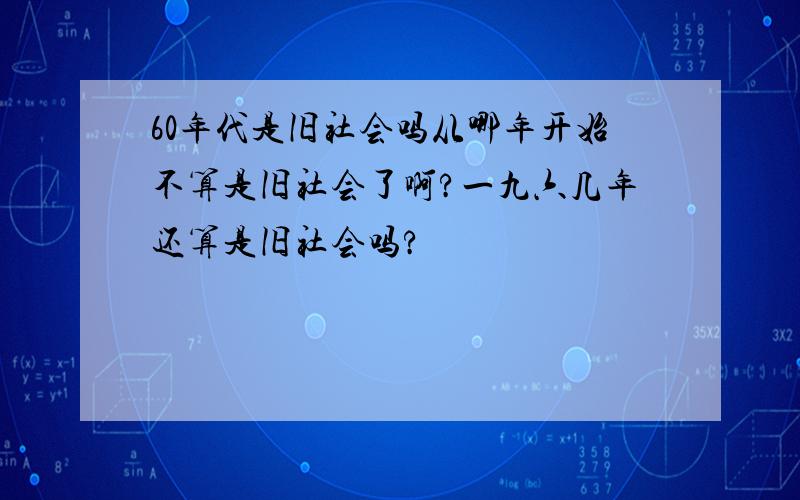 60年代是旧社会吗从哪年开始不算是旧社会了啊?一九六几年还算是旧社会吗?