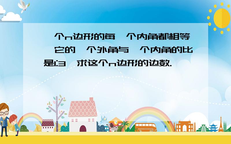 一个n边形的每一个内角都相等,它的一个外角与一个内角的比是1:3,求这个n边形的边数.